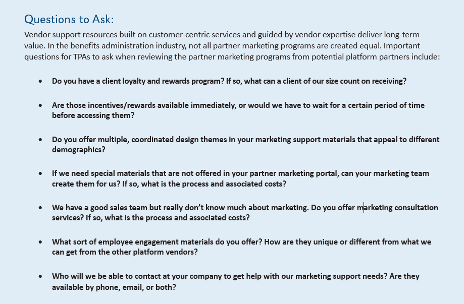 Questions to Ask:
Vendor support resources built on customer-centric services and guided by vendor expertise deliver long-term
value. In the benefits administration industry, not all partner marketing programs are created equal. Important
questions for TPAs to ask when reviewing the partner marketing programs from potential platform partners include:
• Do you have a client loyalty and rewards program? If so, what can a client of our size count on receiving?
• Are those incentives/rewards available immediately, or would we have to wait for a certain period of time
before accessing them?
• Do you offer multiple, coordinated design themes in your marketing support materials that appeal to different
demographics?
• If we need special materials that are not offered in your partner marketing portal, can your marketing team
create them for us? If so, what is the process and associated costs?
• We have a good sales team but really don’t know much about marketing. Do you offer marketing consultation
services? If so, what is the process and associated costs?
• What sort of employee engagement materials do you offer? How are they unique or different from what we
can get from the other platform vendors?
• Who will we be able to contact at your company to get help with our marketing support needs? Are they available by phone, email, or both?